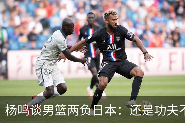 杨鸣谈男篮两负日本：还是功夫不到位&比赛强度欠缺 要在联赛磨练