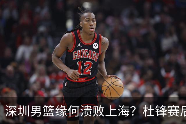 深圳男篮缘何溃败上海？杜锋赛后一针见血！顾全或火速下课！