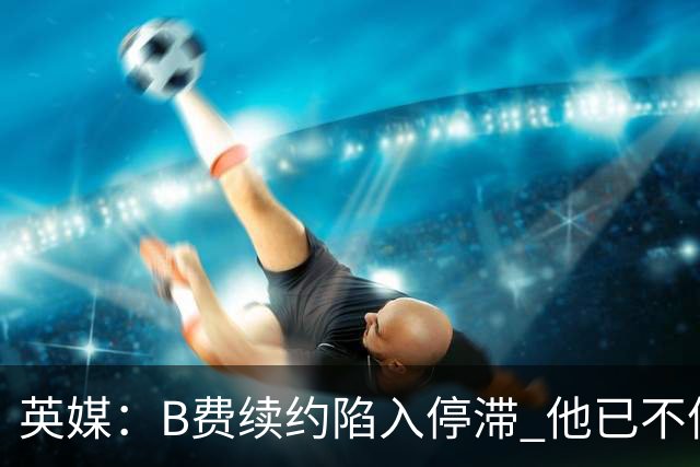 英媒：B费续约陷入停滞 他已不信任曼联未来规划，这是危机的信号