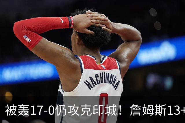 被轰17-0仍攻克印城！詹姆斯13+5+10大帝两双，76人掀翻步行者