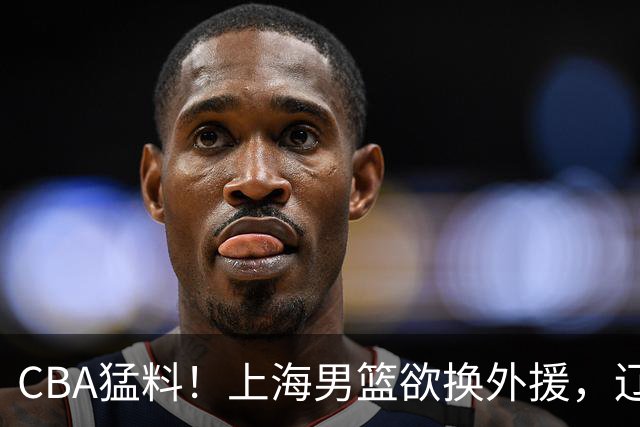 CBA猛料！上海男篮欲换外援，辽宁四将受伤，刘维伟国骂浙江球迷被罚